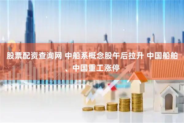 股票配资查询网 中船系概念股午后拉升 中国船舶、中国重工涨停