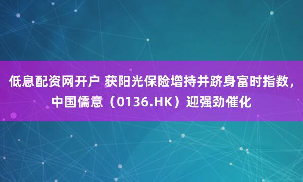 低息配资网开户 获阳光保险增持并跻身富时指数，中国儒意（0136.HK）迎强劲催化
