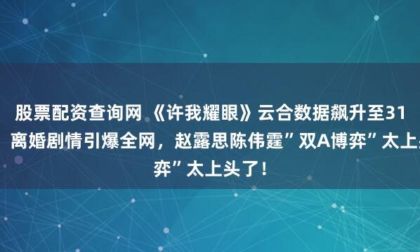 股票配资查询网 《许我耀眼》云合数据飙升至31.7%！离婚剧情引爆全网，赵露思陈伟霆”双A博弈”太上头了！