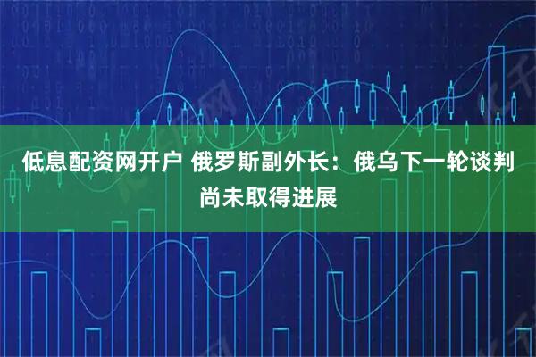 低息配资网开户 俄罗斯副外长：俄乌下一轮谈判尚未取得进展