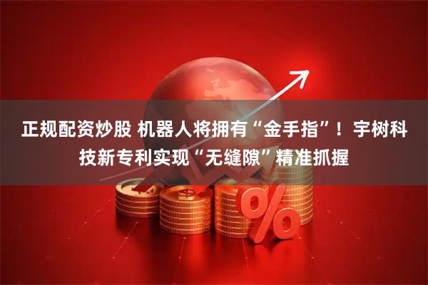 正规配资炒股 机器人将拥有“金手指”！宇树科技新专利实现“无缝隙”精准抓握