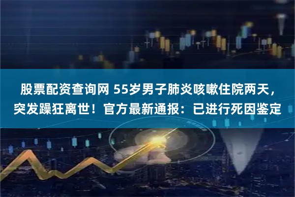 股票配资查询网 55岁男子肺炎咳嗽住院两天，突发躁狂离世！官方最新通报：已进行死因鉴定