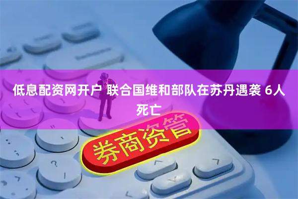 低息配资网开户 联合国维和部队在苏丹遇袭 6人死亡