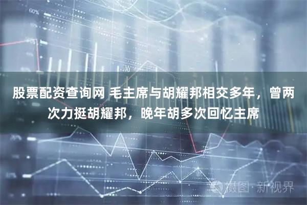 股票配资查询网 毛主席与胡耀邦相交多年，曾两次力挺胡耀邦，晚年胡多次回忆主席