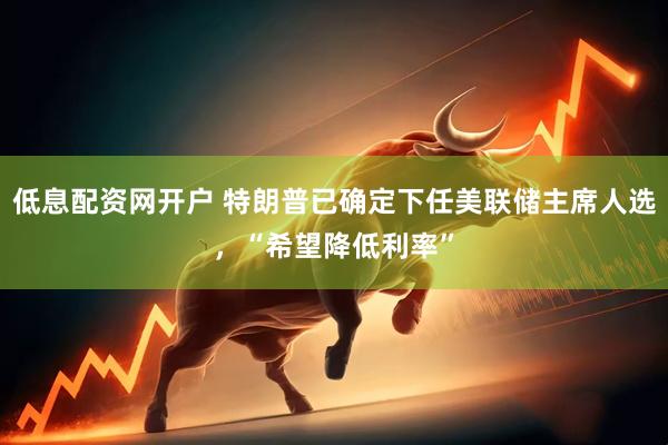低息配资网开户 特朗普已确定下任美联储主席人选，“希望降低利率”