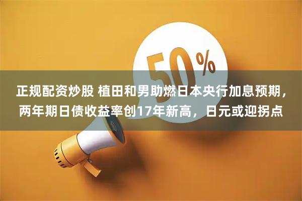 正规配资炒股 植田和男助燃日本央行加息预期，两年期日债收益率创17年新高，日元或迎拐点