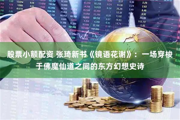 股票小额配资 张琦新书《镜语花谢》：一场穿梭于佛魔仙道之间的东方幻想史诗