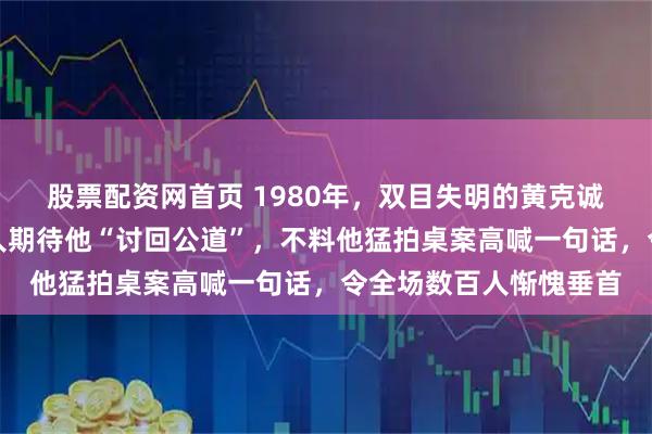 股票配资网首页 1980年，双目失明的黄克诚将军被扶上讲台，众人期待他“讨回公道”，不料他猛拍桌案高喊一句话，令全场数百人惭愧垂首
