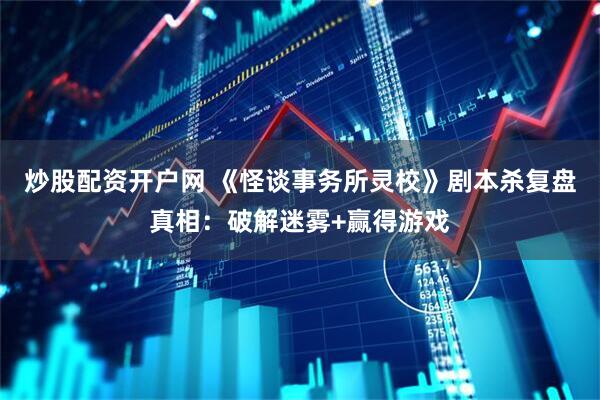 炒股配资开户网 《怪谈事务所灵校》剧本杀复盘真相：破解迷雾+赢得游戏