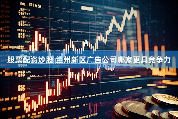 股票配资炒股 兰州新区广告公司哪家更具竞争力