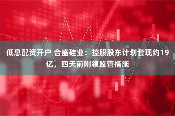低息配资开户 合盛硅业：控股股东计划套现约19亿，四天前刚领监管措施