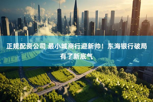 正规配资公司 最小城商行迎新帅！东海银行破局有了新底气