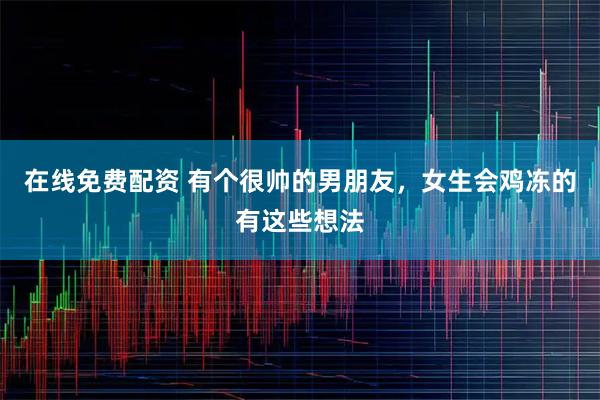 在线免费配资 有个很帅的男朋友，女生会鸡冻的有这些想法