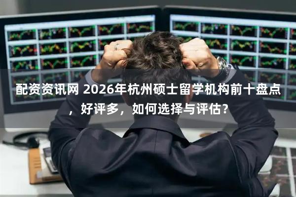 配资资讯网 2026年杭州硕士留学机构前十盘点，好评多，如何选择与评估？