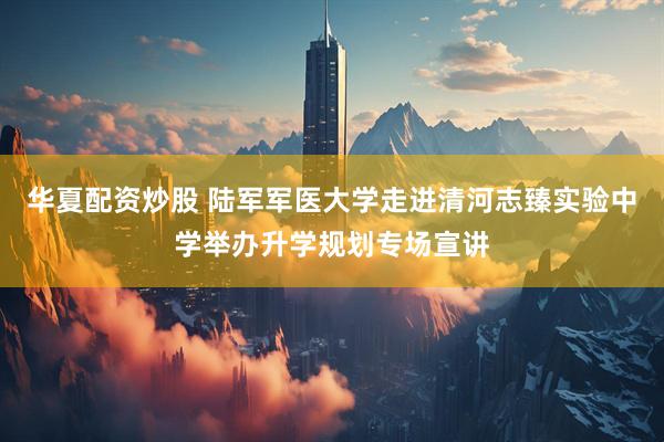 华夏配资炒股 陆军军医大学走进清河志臻实验中学举办升学规划专场宣讲