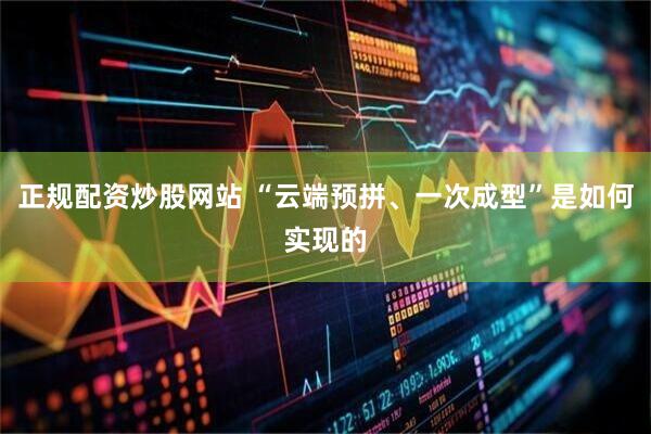 正规配资炒股网站 “云端预拼、一次成型”是如何实现的