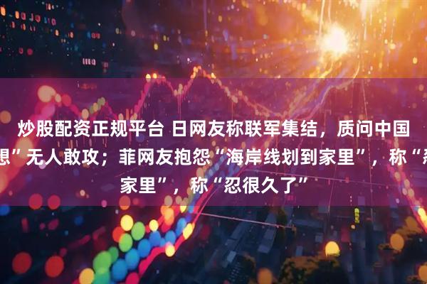 炒股配资正规平台 日网友称联军集结，质问中国为何“幻想”无人敢攻；菲网友抱怨“海岸线划到家里”，称“忍很久了”