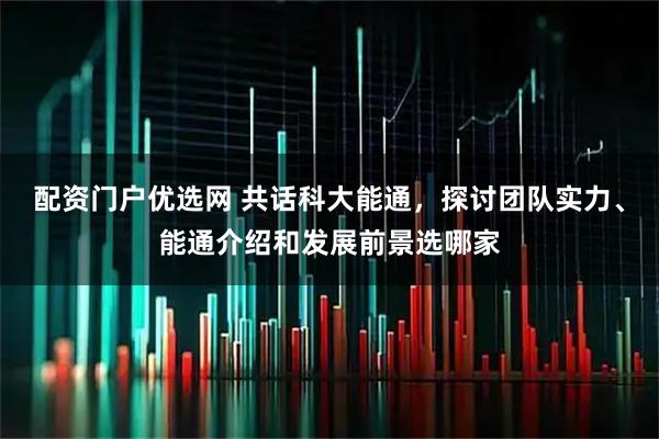 配资门户优选网 共话科大能通，探讨团队实力、能通介绍和发展前景选哪家