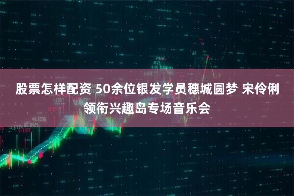 股票怎样配资 50余位银发学员穗城圆梦 宋伶俐领衔兴趣岛专场音乐会