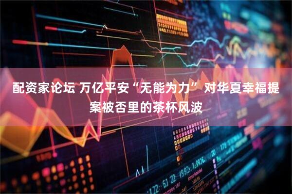 配资家论坛 万亿平安“无能为力” 对华夏幸福提案被否里的茶杯风波