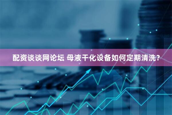 配资谈谈网论坛 母液干化设备如何定期清洗？