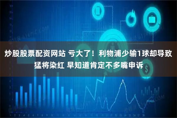 炒股股票配资网站 亏大了！利物浦少输1球却导致猛将染红 早知道肯定不多嘴申诉