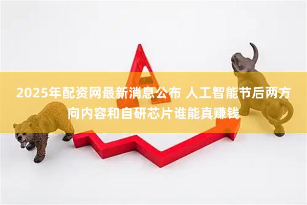 2025年配资网最新消息公布 人工智能节后两方向内容和自研芯片谁能真赚钱