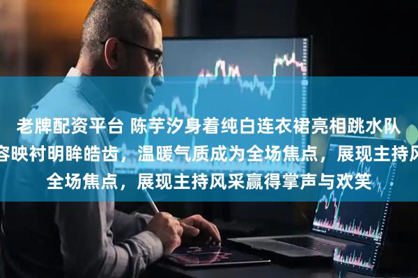 老牌配资平台 陈芋汐身着纯白连衣裙亮相跳水队新春晚会，精致妆容映衬明眸皓齿，温暖气质成为全场焦点，展现主持风采赢得掌声与欢笑