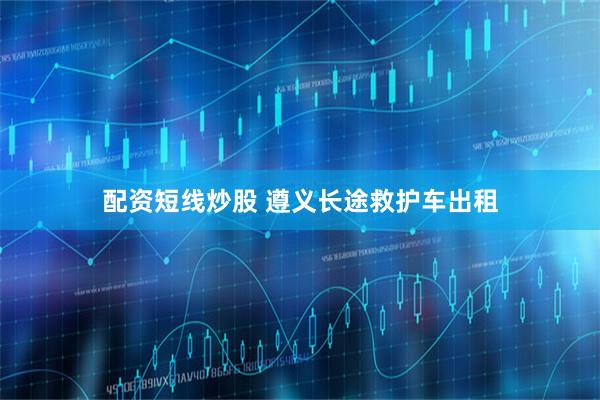 配资短线炒股 遵义长途救护车出租