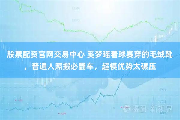股票配资官网交易中心 奚梦瑶看球赛穿的毛绒靴，普通人照搬必翻车，超模优势太碾压