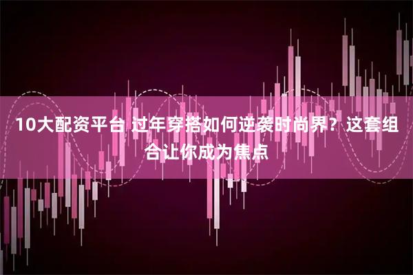 10大配资平台 过年穿搭如何逆袭时尚界？这套组合让你成为焦点