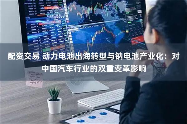 配资交易 动力电池出海转型与钠电池产业化：对中国汽车行业的双重变革影响