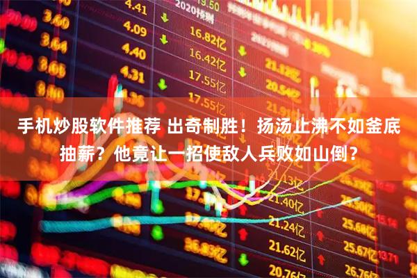 手机炒股软件推荐 出奇制胜！扬汤止沸不如釜底抽薪？他竟让一招使敌人兵败如山倒？