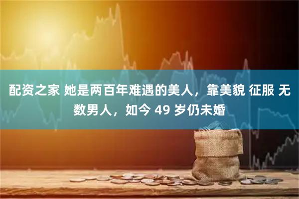 配资之家 她是两百年难遇的美人，靠美貌 征服 无数男人，如今 49 岁仍未婚