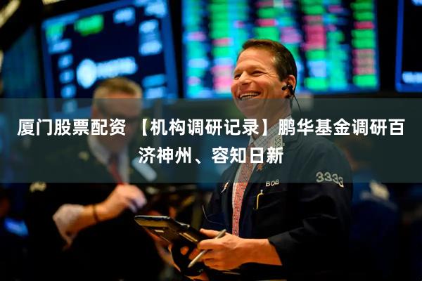 厦门股票配资 【机构调研记录】鹏华基金调研百济神州、容知日新