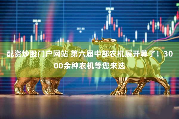 配资炒股门户网站 第六届中部农机展开幕了！3000余种农机等您来选