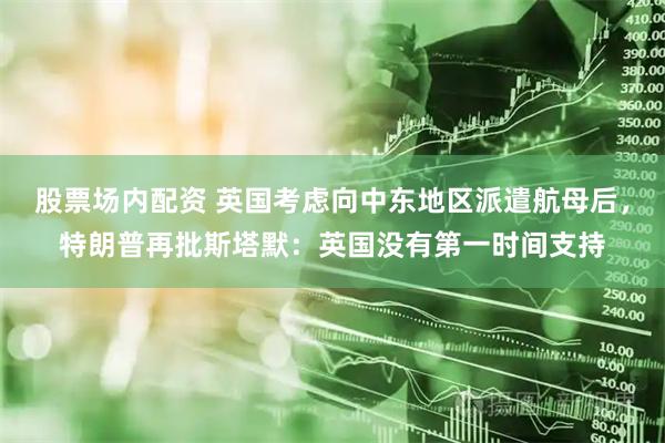 股票场内配资 英国考虑向中东地区派遣航母后，特朗普再批斯塔默：英国没有第一时间支持