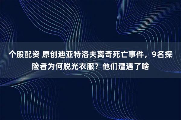 个股配资 原创迪亚特洛夫离奇死亡事件，9名探险者为何脱光衣服？他们遭遇了啥