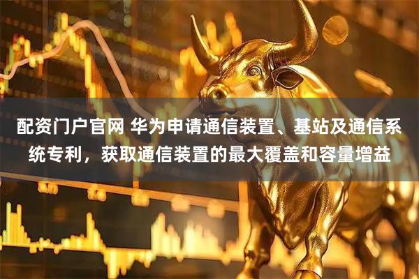 配资门户官网 华为申请通信装置、基站及通信系统专利，获取通信装置的最大覆盖和容量增益
