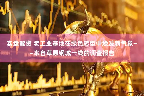 实盘配资 老工业基地在绿色转型中焕发新气象——来自草原钢城一线的调查报告