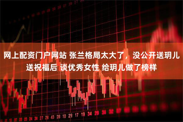 网上配资门户网站 张兰格局太大了，没公开送玥儿送祝福后 谈优秀女性 给玥儿做了榜样
