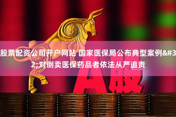 股票配资公司开户网站 国家医保局公布典型案例 对倒卖医保药品者依法从严追责